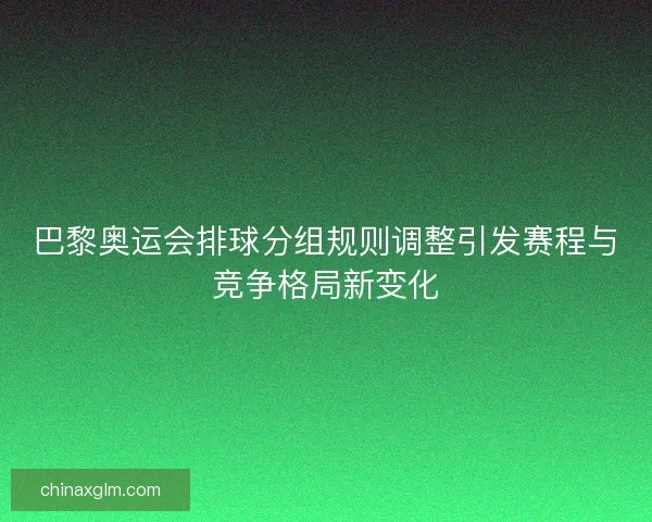 巴黎奥运会排球分组规则调整引发赛程与竞争格局新变化