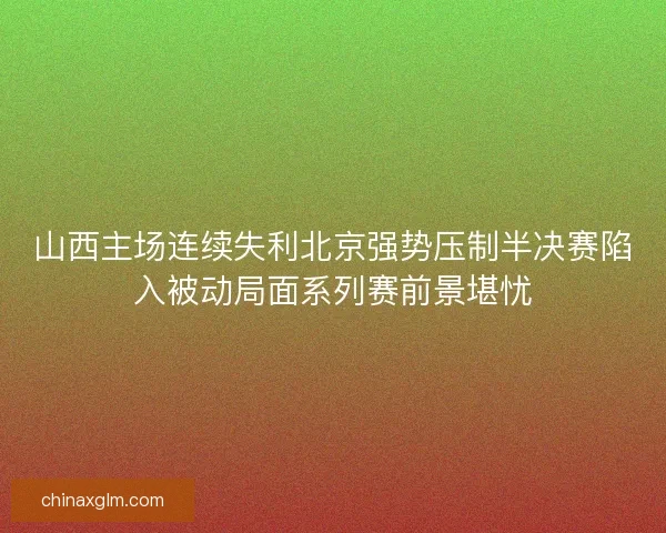 山西主场连续失利北京强势压制半决赛陷入被动局面系列赛前景堪忧