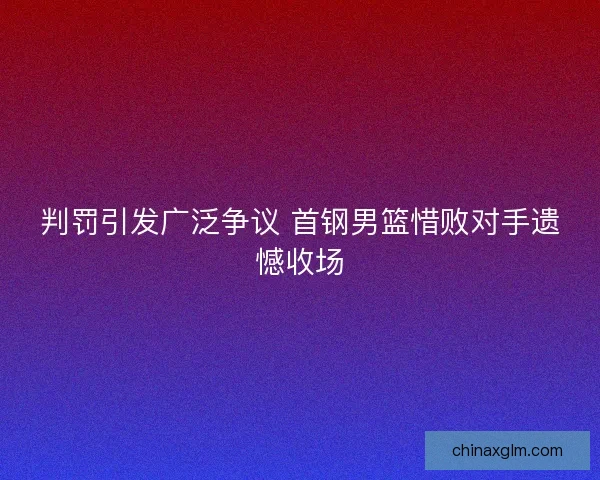 判罚引发广泛争议 首钢男篮惜败对手遗憾收场